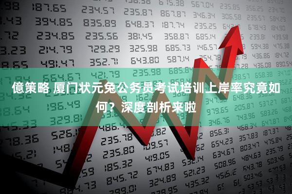 億策略 厦门状元兔公务员考试培训上岸率究竟如何？深度剖析来啦