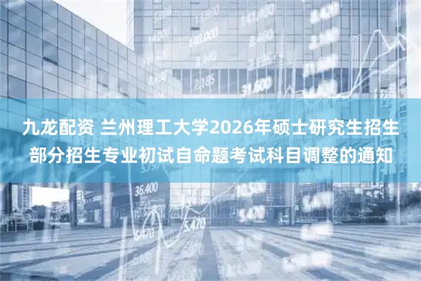 九龙配资 兰州理工大学2026年硕士研究生招生部分招生专业初试自命题考试科目调整的通知