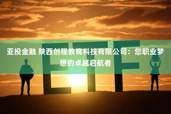 亚投金融 陕西创程教育科技有限公司：您职业梦想的卓越启航者
