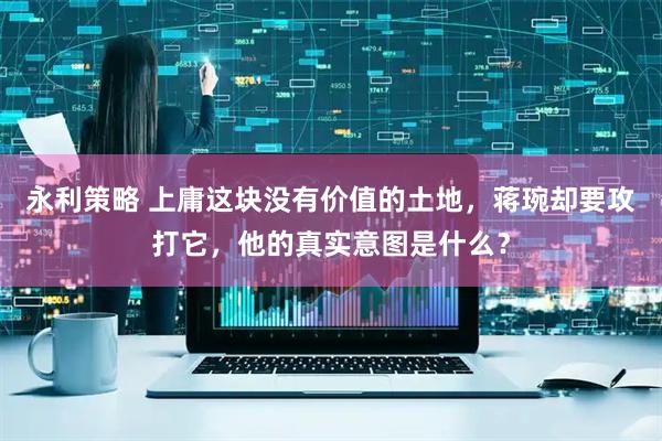 永利策略 上庸这块没有价值的土地，蒋琬却要攻打它，他的真实意图是什么？
