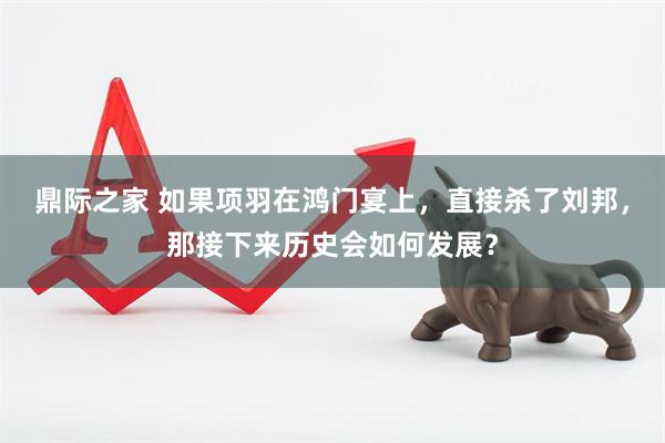 鼎际之家 如果项羽在鸿门宴上，直接杀了刘邦，那接下来历史会如何发展？