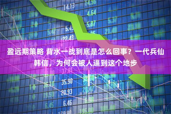 盈远期策略 背水一战到底是怎么回事？一代兵仙韩信，为何会被人逼到这个地步