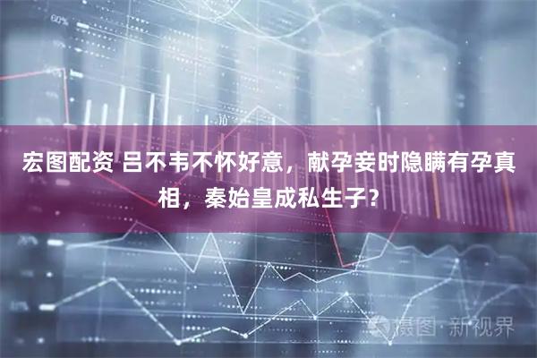 宏图配资 吕不韦不怀好意，献孕妾时隐瞒有孕真相，秦始皇成私生子？