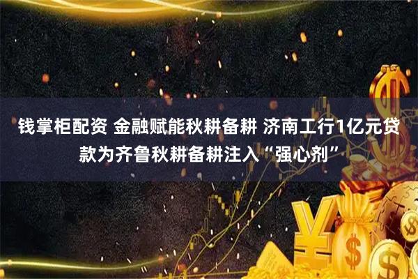 钱掌柜配资 金融赋能秋耕备耕 济南工行1亿元贷款为齐鲁秋耕备耕注入“强心剂”