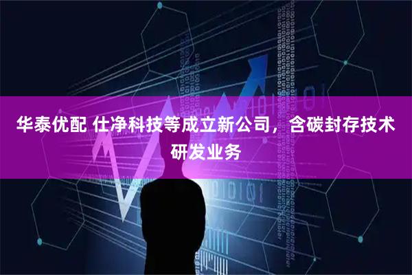 华泰优配 仕净科技等成立新公司，含碳封存技术研发业务