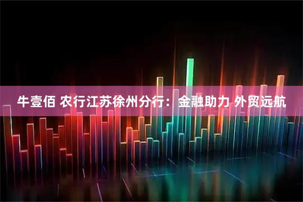 牛壹佰 农行江苏徐州分行：金融助力 外贸远航