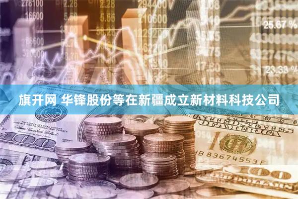 旗开网 华锋股份等在新疆成立新材料科技公司