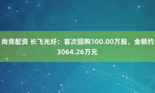 尚竞配资 长飞光纤：首次回购100.00万股，金额约3064.26万元