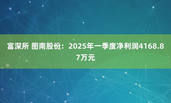 富深所 图南股份：2025年一季度净利润4168.87万元