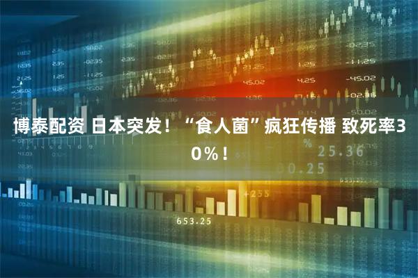 博泰配资 日本突发！“食人菌”疯狂传播 致死率30％！