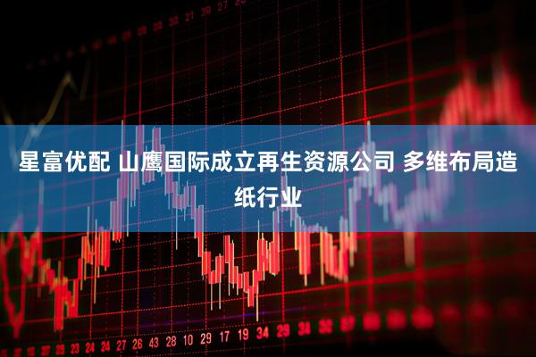 星富优配 山鹰国际成立再生资源公司 多维布局造纸行业