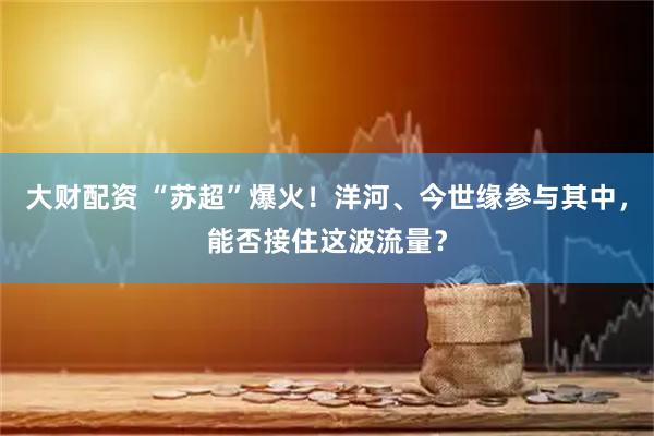 大财配资 “苏超”爆火！洋河、今世缘参与其中，能否接住这波流量？