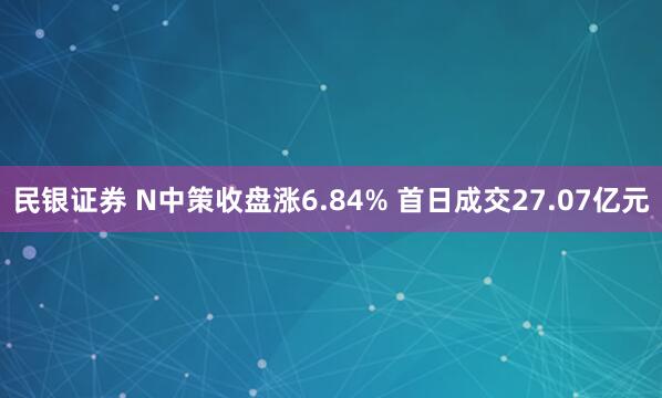 民银证券 N中策收盘涨6.84% 首日成交27.07亿元