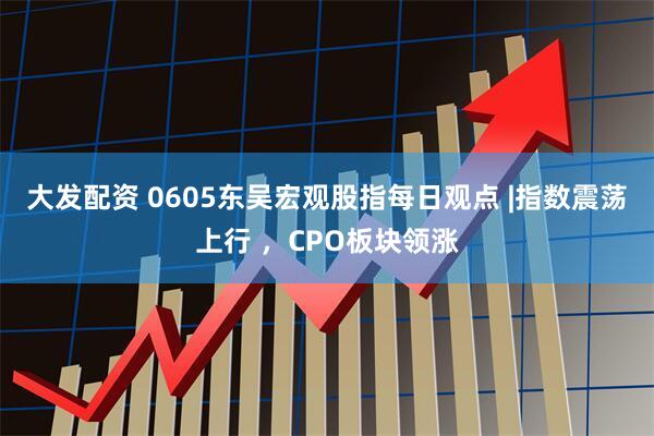 大发配资 0605东吴宏观股指每日观点 |指数震荡上行 ，CPO板块领涨