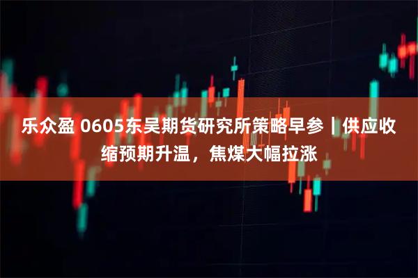 乐众盈 0605东吴期货研究所策略早参｜供应收缩预期升温，焦煤大幅拉涨