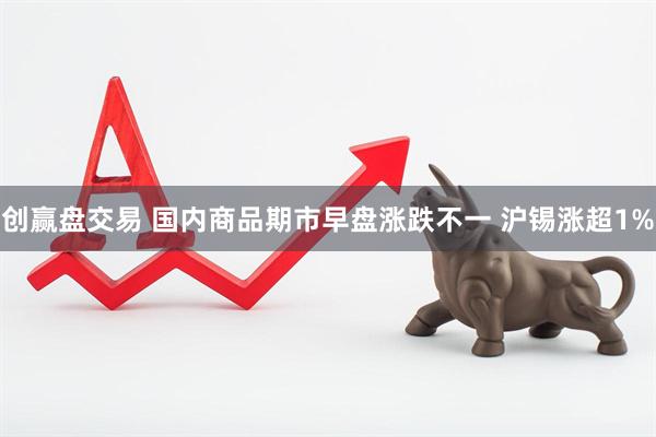创赢盘交易 国内商品期市早盘涨跌不一 沪锡涨超1%