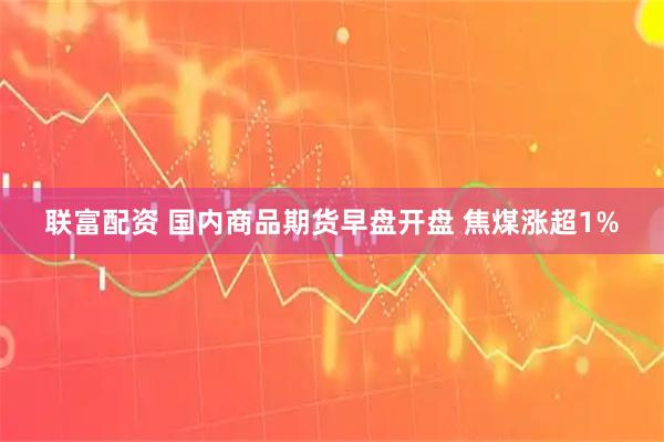 联富配资 国内商品期货早盘开盘 焦煤涨超1%