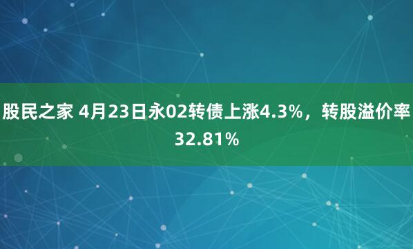 股民之家 4月23日永02转债上涨4.3%，转股溢价率32.81%