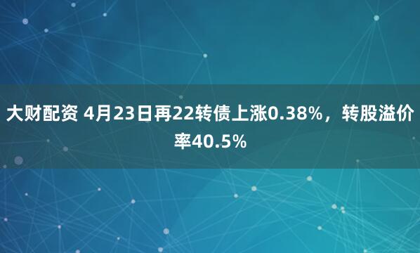 大财配资 4月23日再22转债上涨0.38%，转股溢价率40.5%