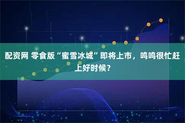 配资网 零食版“蜜雪冰城”即将上市，鸣鸣很忙赶上好时候？