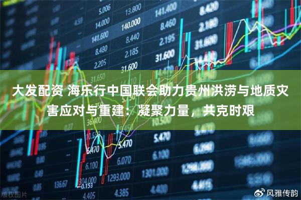 大发配资 海乐行中国联会助力贵州洪涝与地质灾害应对与重建：凝聚力量，共克时艰