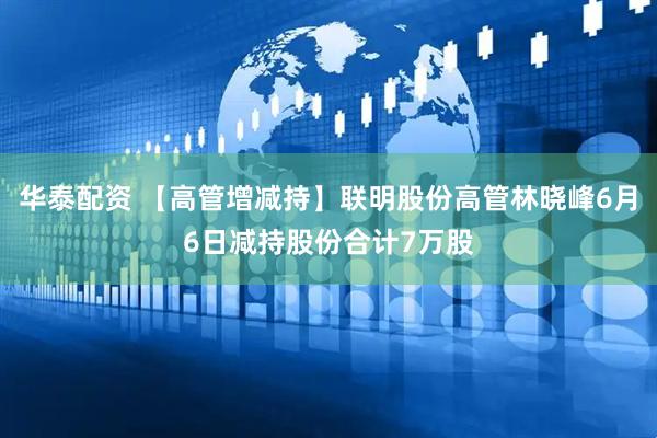 华泰配资 【高管增减持】联明股份高管林晓峰6月6日减持股份合计7万股