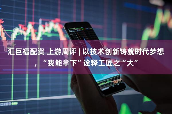 汇巨福配资 上游周评 | 以技术创新铸就时代梦想，“我能拿下”诠释工匠之“大”