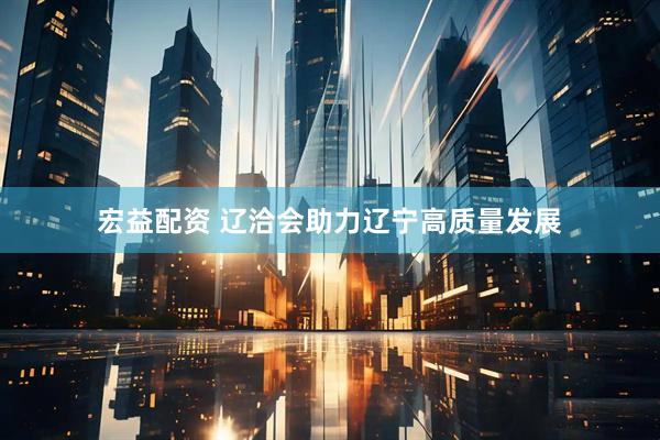宏益配资 辽洽会助力辽宁高质量发展