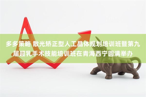 多多策略 散光矫正型人工晶体规划培训班暨第九届超乳手术技能培训班在青海西宁圆满举办