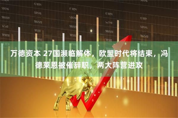万德资本 27国濒临解体，欧盟时代将结束，冯德莱恩被催辞职，两大阵营进攻