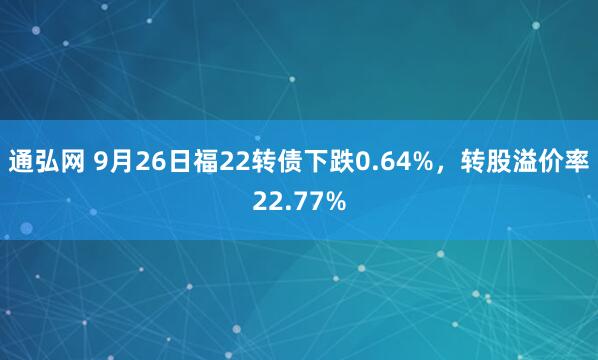 通弘网 9月26日福22转债下跌0.64%，转股溢价率22.77%
