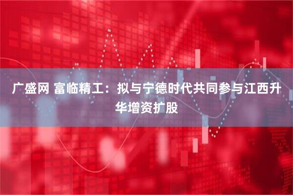 广盛网 富临精工：拟与宁德时代共同参与江西升华增资扩股