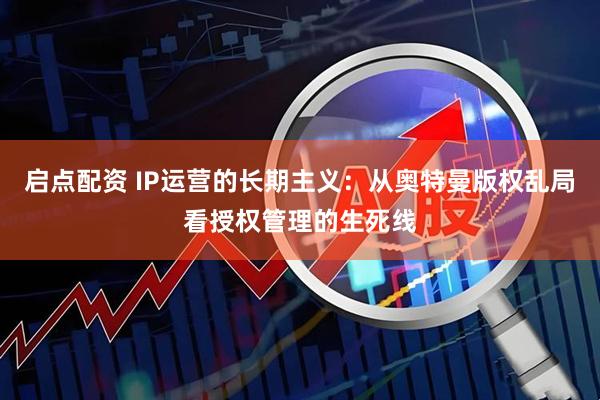启点配资 IP运营的长期主义：从奥特曼版权乱局看授权管理的生死线