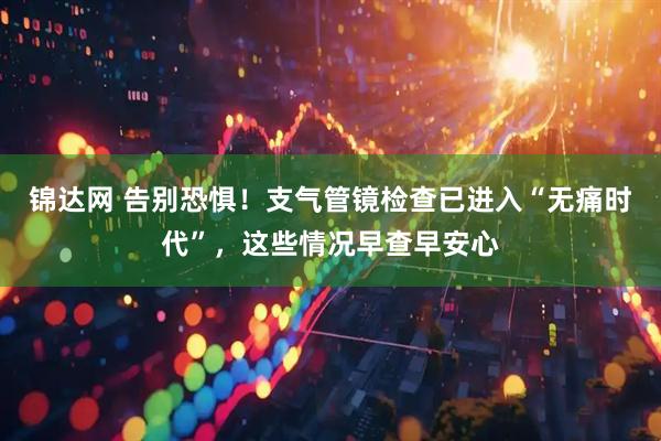 锦达网 告别恐惧！支气管镜检查已进入“无痛时代”，这些情况早查早安心