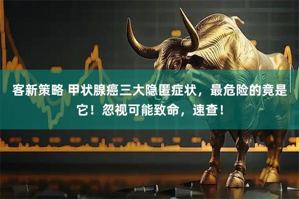 客新策略 甲状腺癌三大隐匿症状，最危险的竟是它！忽视可能致命，速查！