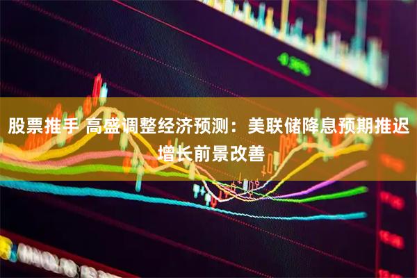 股票推手 高盛调整经济预测：美联储降息预期推迟 增长前景改善