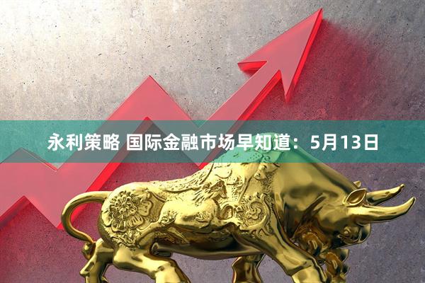 永利策略 国际金融市场早知道：5月13日