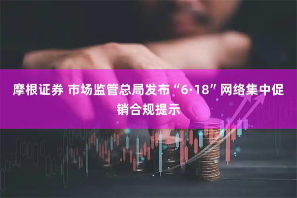 摩根证券 市场监管总局发布“6·18”网络集中促销合规提示