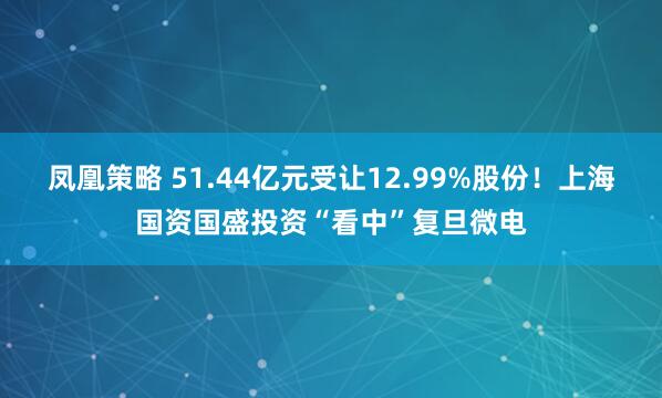 凤凰策略 51.44亿元受让12.99%股份！上海国资国盛投资“看中”复旦微电