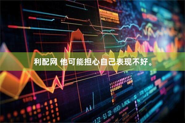 利配网 他可能担心自己表现不好。