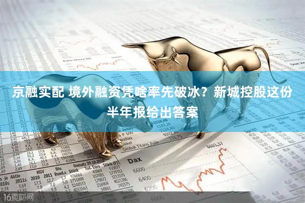 京融实配 境外融资凭啥率先破冰？新城控股这份半年报给出答案