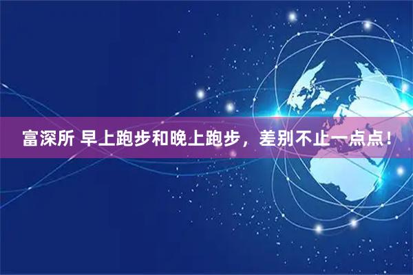 富深所 早上跑步和晚上跑步，差别不止一点点！