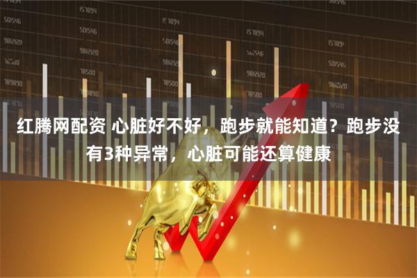 红腾网配资 心脏好不好，跑步就能知道？跑步没有3种异常，心脏可能还算健康