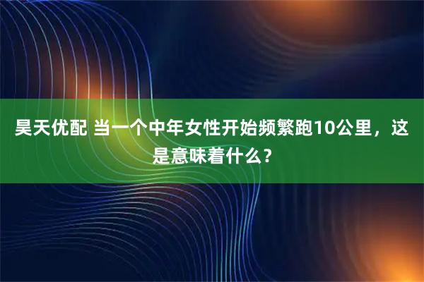 昊天优配 当一个中年女性开始频繁跑10公里，这是意味着什么？