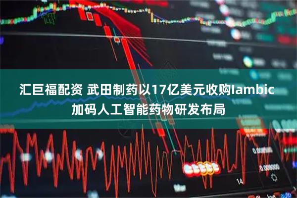 汇巨福配资 武田制药以17亿美元收购Iambic 加码人工智能药物研发布局