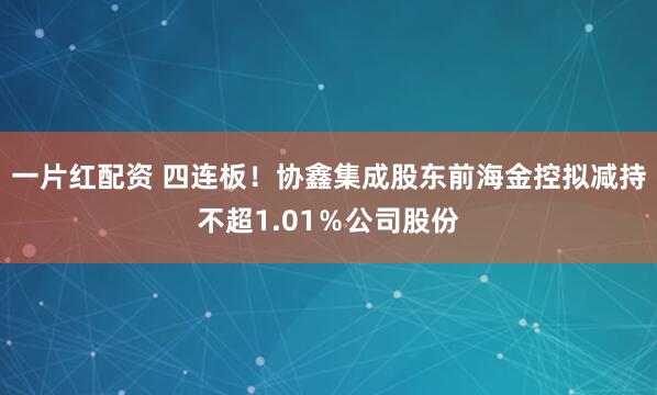 一片红配资 四连板！协鑫集成股东前海金控拟减持不超1.01％公司股份