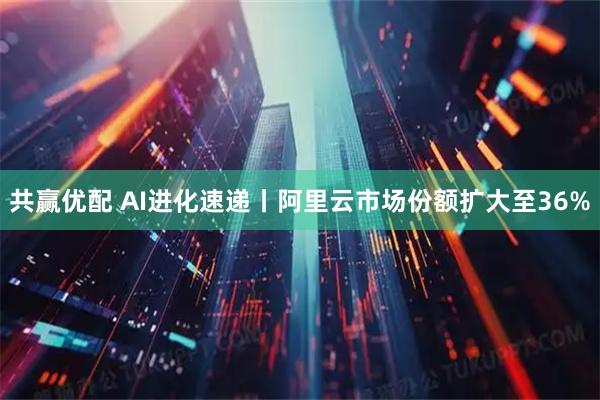 共赢优配 AI进化速递丨阿里云市场份额扩大至36%