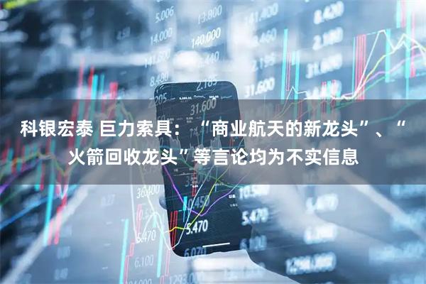 科银宏泰 巨力索具： “商业航天的新龙头”、“火箭回收龙头”等言论均为不实信息