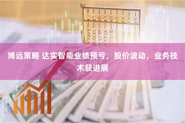 博远策略 达实智能业绩预亏，股价波动，业务技术获进展