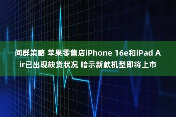 间群策略 苹果零售店iPhone 16e和iPad Air已出现缺货状况 暗示新款机型即将上市
